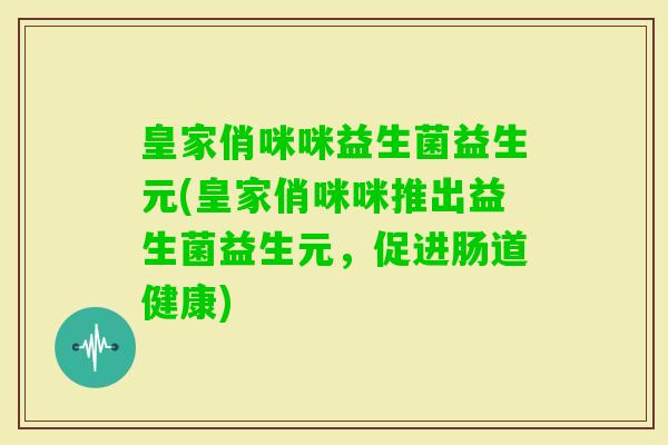 皇家俏咪咪益生菌益生元(皇家俏咪咪推出益生菌益生元,促进肠道健康) 皇家俏咪咪益生菌益生元(皇家俏咪咪推出益生菌益生元,促进肠道健康)