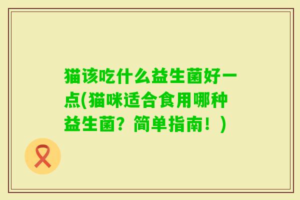 猫该吃什么益生菌好一点(猫咪适合食用哪种益生菌?简单指南!) 猫该吃什么益生菌好一点(猫咪适合食用哪种益生菌?简单指南!)