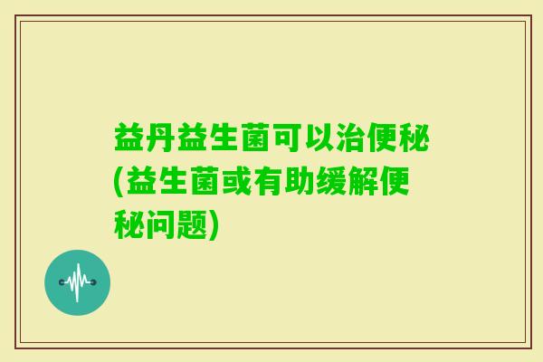 益丹益生菌可以(益生菌或有助缓解问题) 益丹益生菌可以(益生菌或有助缓解问题)