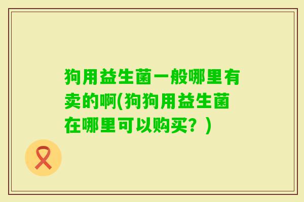狗用益生菌一般哪里有卖的啊(狗狗用益生菌在哪里可以购买？)