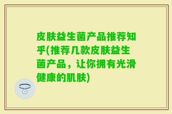 益生菌产品推荐知乎(推荐几款益生菌产品,让你拥有光滑健康的) 益生菌产品推荐知乎(推荐几款益生菌产品,让你拥有光滑健康的)