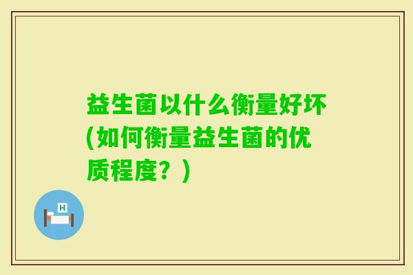 益生菌以什么衡量好坏(如何衡量益生菌的优质程度?) 益生菌以什么衡量好坏(如何衡量益生菌的优质程度?)