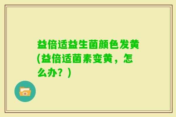 益倍适益生菌颜色发黄(益倍适菌素变黄,怎么办?) 益倍适益生菌颜色发黄(益倍适菌素变黄,怎么办?)