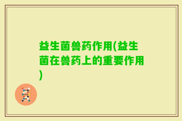 益生菌兽药作用(益生菌在兽药上的重要作用) 益生菌兽药作用(益生菌在兽药上的重要作用)