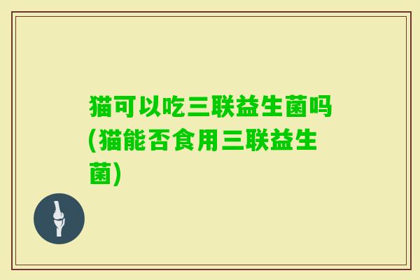 猫可以吃三联益生菌吗(猫能否食用三联益生菌) 猫可以吃三联益生菌吗(猫能否食用三联益生菌)
