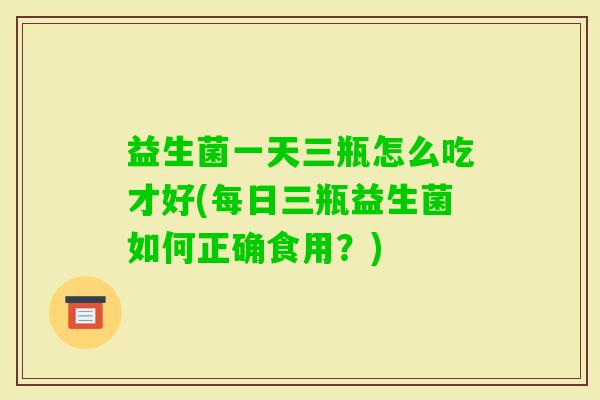 益生菌一天三瓶怎么吃才好(每日三瓶益生菌如何正确食用？)