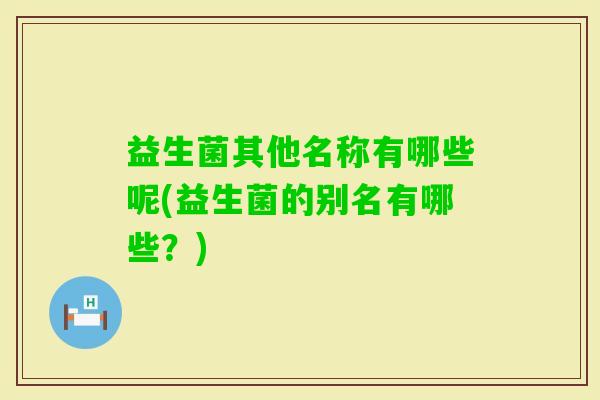 益生菌其他名称有哪些呢(益生菌的别名有哪些?) 益生菌其他名称有哪些呢(益生菌的别名有哪些?)