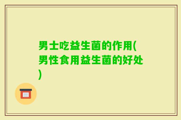 男士吃益生菌的作用(男性食用益生菌的好处) 男士吃益生菌的作用(男性食用益生菌的好处)
