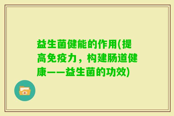 益生菌健能的作用(提高力,构建肠道健康——益生菌的功效) 益生菌健能的作用(提高力,构建肠道健康——益生菌的功效)
