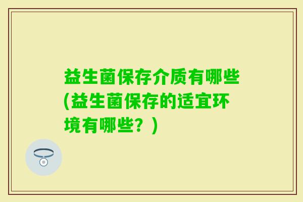 益生菌保存介质有哪些(益生菌保存的适宜环境有哪些?) 益生菌保存介质有哪些(益生菌保存的适宜环境有哪些?)