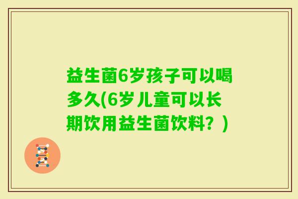 益生菌6岁孩子可以喝多久(6岁儿童可以长期饮用益生菌饮料?) 益生菌6岁孩子可以喝多久(6岁儿童可以长期饮用益生菌饮料?)