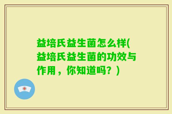益培氏益生菌怎么样(益培氏益生菌的功效与作用,你知道吗?) 益培氏益生菌怎么样(益培氏益生菌的功效与作用,你知道吗?)