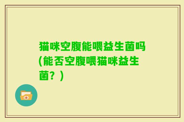 猫咪空腹能喂益生菌吗(能否空腹喂猫咪益生菌?) 猫咪空腹能喂益生菌吗(能否空腹喂猫咪益生菌?)
