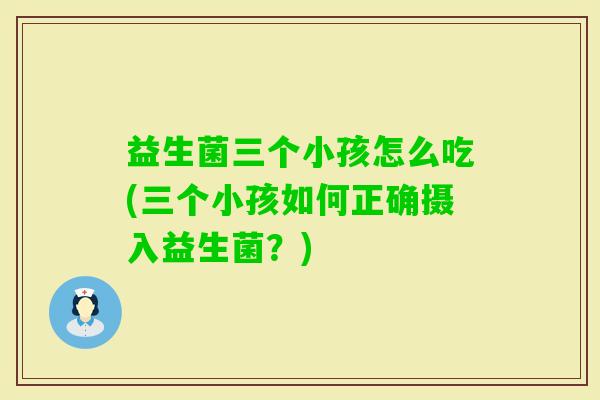 益生菌三个小孩怎么吃(三个小孩如何正确摄入益生菌?) 益生菌三个小孩怎么吃(三个小孩如何正确摄入益生菌?)