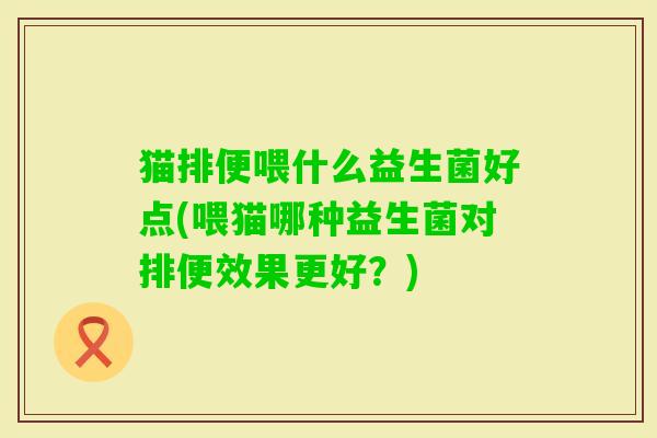 猫排便喂什么益生菌好点(喂猫哪种益生菌对排便效果更好?) 猫排便喂什么益生菌好点(喂猫哪种益生菌对排便效果更好?)