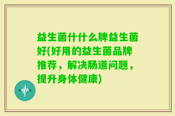 益生菌什什么牌益生菌好(好用的益生菌品牌推荐,解决肠道问题,提升身体健康) 益生菌什什么牌益生菌好(好用的益生菌品牌推荐,解决肠道问题,提升身体健康)