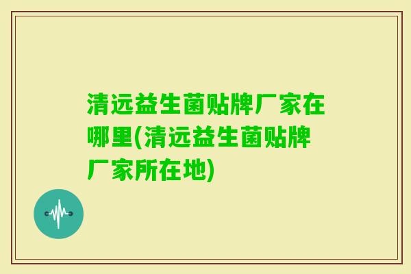 清远益生菌贴牌厂家在哪里(清远益生菌贴牌厂家所在地) 清远益生菌贴牌厂家在哪里(清远益生菌贴牌厂家所在地)