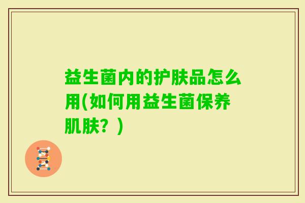 益生菌内的护肤品怎么用(如何用益生菌保养?) 益生菌内的护肤品怎么用(如何用益生菌保养?)