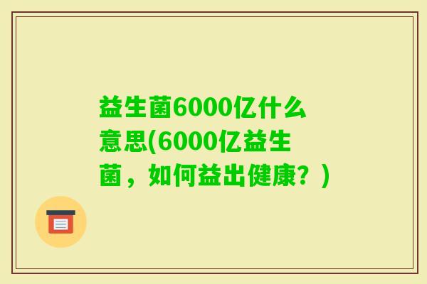 益生菌6000亿什么意思(6000亿益生菌，如何益出健康？)