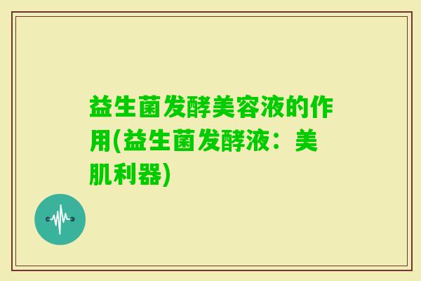 益生菌发酵美容液的作用(益生菌发酵液:美肌利器) 益生菌发酵美容液的作用(益生菌发酵液:美肌利器)