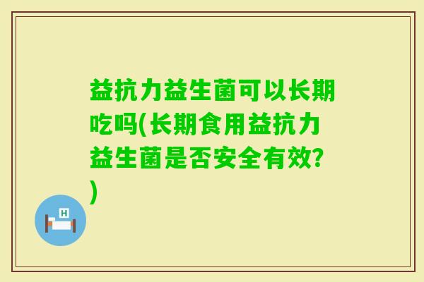 益抗力益生菌可以长期吃吗(长期食用益抗力益生菌是否安全有效？)