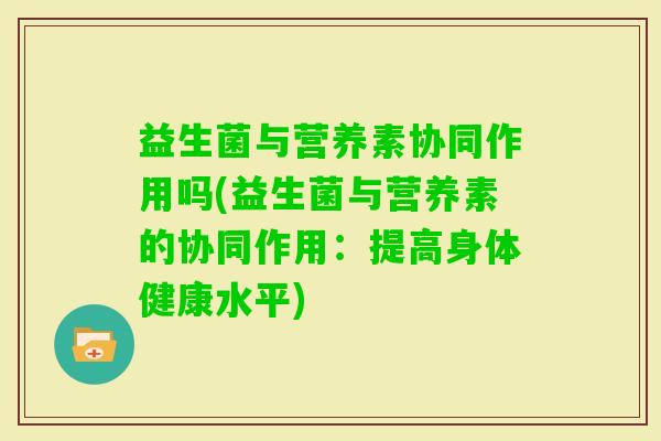 益生菌与营养素协同作用吗(益生菌与营养素的协同作用:提高身体健康水平) 益生菌与营养素协同作用吗(益生菌与营养素的协同作用:提高身体健康水平)