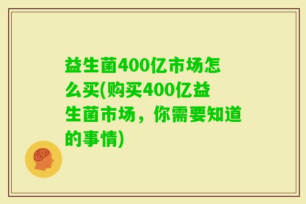 益生菌400亿市场怎么买(购买400亿益生菌市场,你需要知道的事情) 益生菌400亿市场怎么买(购买400亿益生菌市场,你需要知道的事情)