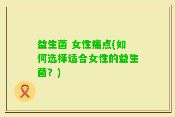 益生菌 女性痛点(如何选择适合女性的益生菌?) 益生菌 女性痛点(如何选择适合女性的益生菌?)