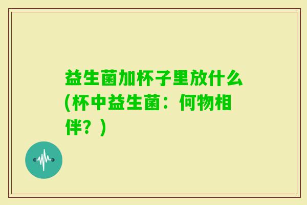益生菌加杯子里放什么(杯中益生菌:何物相伴?) 益生菌加杯子里放什么(杯中益生菌:何物相伴?)