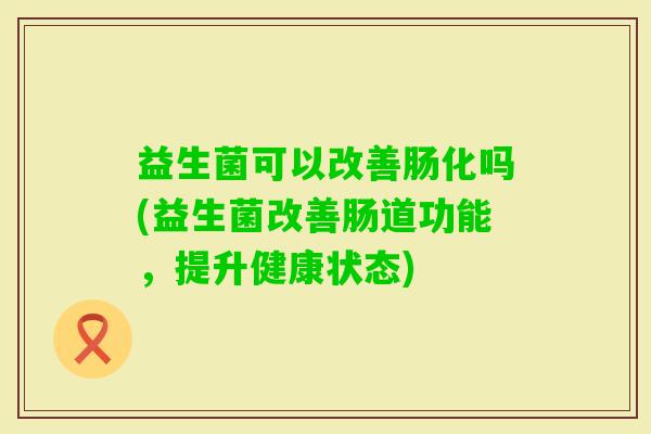 益生菌可以改善肠化吗(益生菌改善肠道功能,提升健康状态) 益生菌可以改善肠化吗(益生菌改善肠道功能,提升健康状态)