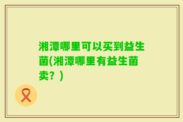 湘潭哪里可以买到益生菌(湘潭哪里有益生菌卖?) 湘潭哪里可以买到益生菌(湘潭哪里有益生菌卖?)