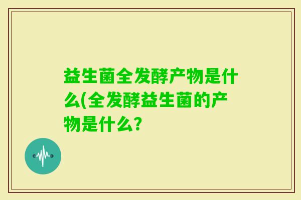益生菌全发酵产物是什么(全发酵益生菌的产物是什么? 益生菌全发酵产物是什么(全发酵益生菌的产物是什么?