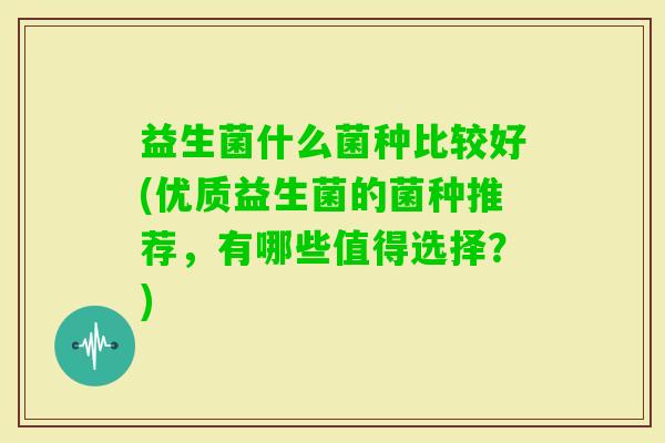 益生菌什么菌种比较好(优质益生菌的菌种推荐,有哪些值得选择?) 益生菌什么菌种比较好(优质益生菌的菌种推荐,有哪些值得选择?)