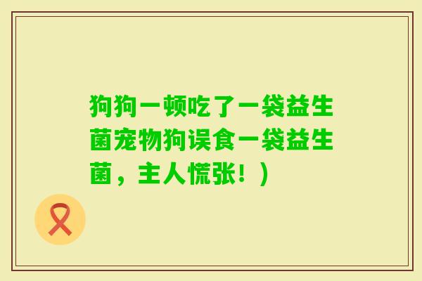狗狗一顿吃了一袋益生菌宠物狗误食一袋益生菌,主人慌张!) 狗狗一顿吃了一袋益生菌宠物狗误食一袋益生菌,主人慌张!)