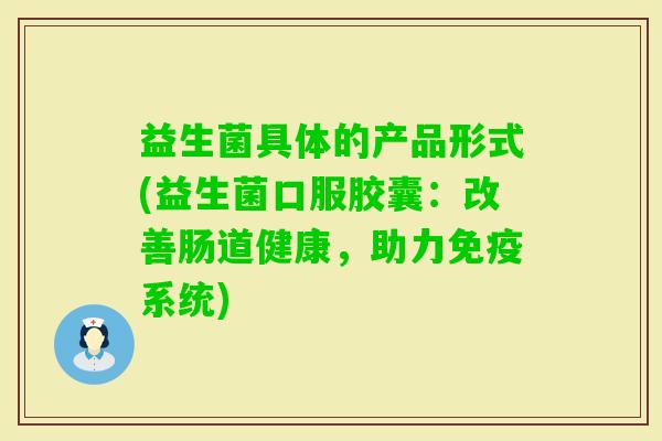 益生菌具体的产品形式(益生菌口服胶囊:改善肠道健康,助力系统) 益生菌具体的产品形式(益生菌口服胶囊:改善肠道健康,助力系统)