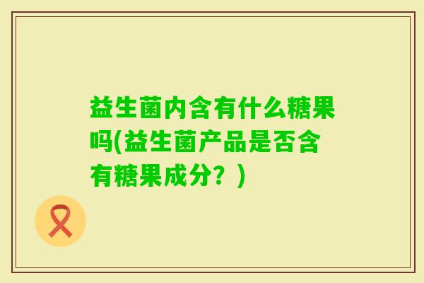 益生菌内含有什么糖果吗(益生菌产品是否含有糖果成分?) 益生菌内含有什么糖果吗(益生菌产品是否含有糖果成分?)