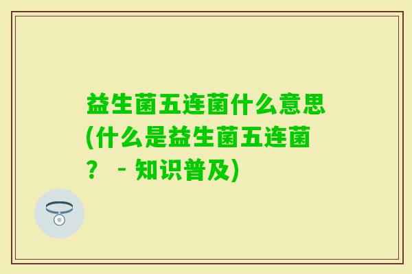 益生菌五连菌什么意思(什么是益生菌五连菌? - 知识普及) 益生菌五连菌什么意思(什么是益生菌五连菌? - 知识普及)