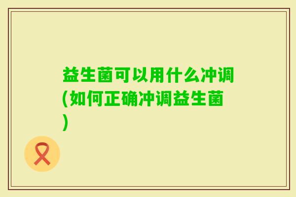 益生菌可以用什么冲调(如何正确冲调益生菌) 益生菌可以用什么冲调(如何正确冲调益生菌)