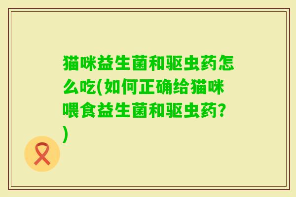 猫咪益生菌和驱虫药怎么吃(如何正确给猫咪喂食益生菌和驱虫药?) 猫咪益生菌和驱虫药怎么吃(如何正确给猫咪喂食益生菌和驱虫药?)