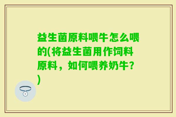 益生菌原料喂牛怎么喂的(将益生菌用作饲料原料,如何喂养奶牛?) 益生菌原料喂牛怎么喂的(将益生菌用作饲料原料,如何喂养奶牛?)