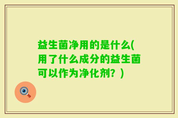 益生菌净用的是什么(用了什么成分的益生菌可以作为净化剂?) 益生菌净用的是什么(用了什么成分的益生菌可以作为净化剂?)