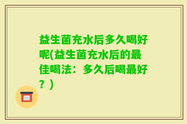 益生菌充水后多久喝好呢(益生菌充水后的佳喝法:多久后喝好?) 益生菌充水后多久喝好呢(益生菌充水后的佳喝法:多久后喝好?)