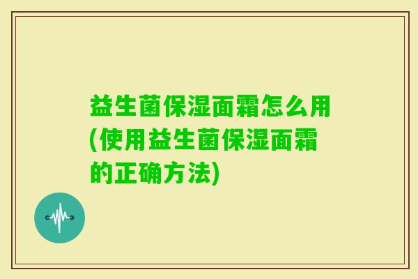 益生菌保湿面霜怎么用(使用益生菌保湿面霜的正确方法) 益生菌保湿面霜怎么用(使用益生菌保湿面霜的正确方法)