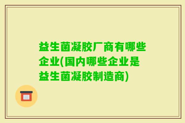 益生菌凝胶厂商有哪些企业(国内哪些企业是益生菌凝胶制造商) 益生菌凝胶厂商有哪些企业(国内哪些企业是益生菌凝胶制造商)