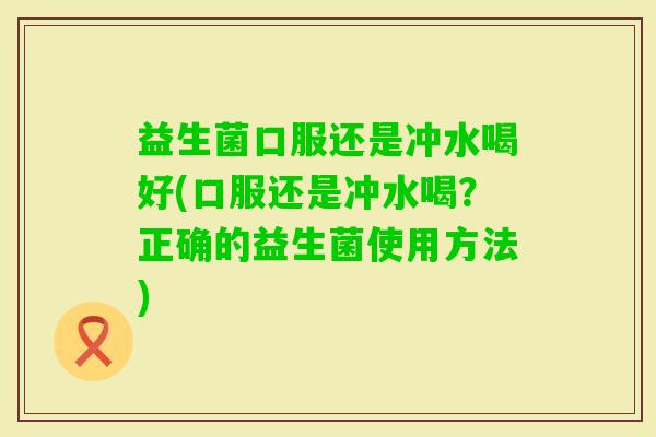 益生菌口服还是冲水喝好(口服还是冲水喝?正确的益生菌使用方法) 益生菌口服还是冲水喝好(口服还是冲水喝?正确的益生菌使用方法)