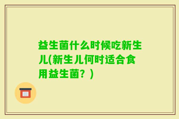 益生菌什么时候吃新生儿(新生儿何时适合食用益生菌?) 益生菌什么时候吃新生儿(新生儿何时适合食用益生菌?)
