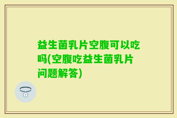 益生菌乳片空腹可以吃吗(空腹吃益生菌乳片问题解答) 益生菌乳片空腹可以吃吗(空腹吃益生菌乳片问题解答)