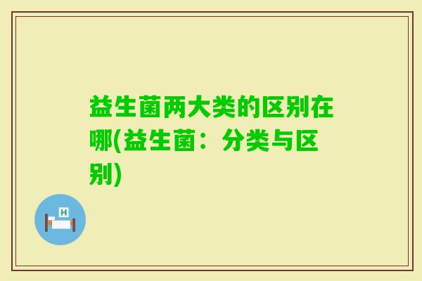 益生菌两大类的区别在哪(益生菌:分类与区别) 益生菌两大类的区别在哪(益生菌:分类与区别)
