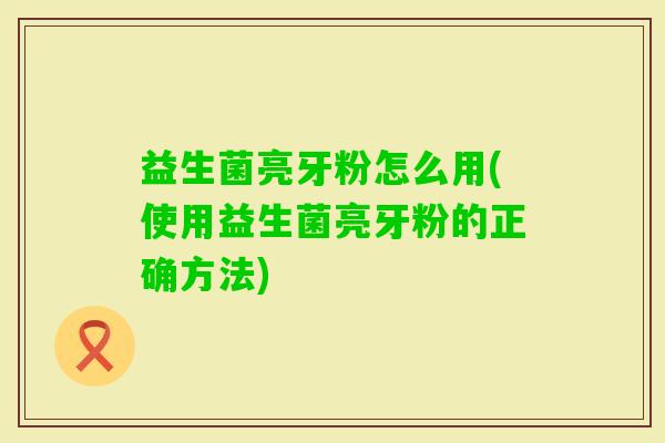益生菌亮牙粉怎么用(使用益生菌亮牙粉的正确方法)