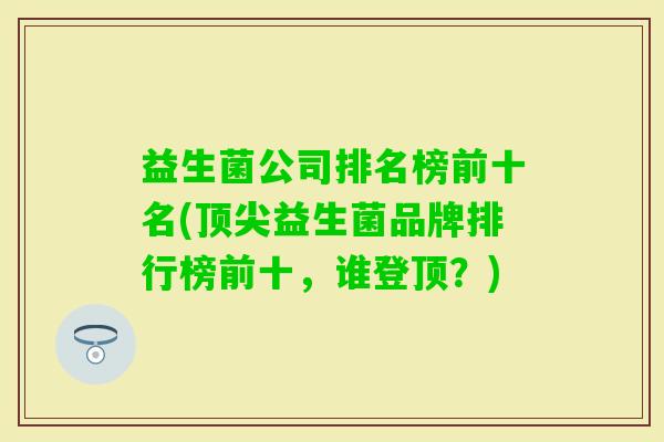 益生菌公司排名榜前十名(益生菌品牌排行榜前十,谁登顶?) 益生菌公司排名榜前十名(益生菌品牌排行榜前十,谁登顶?)